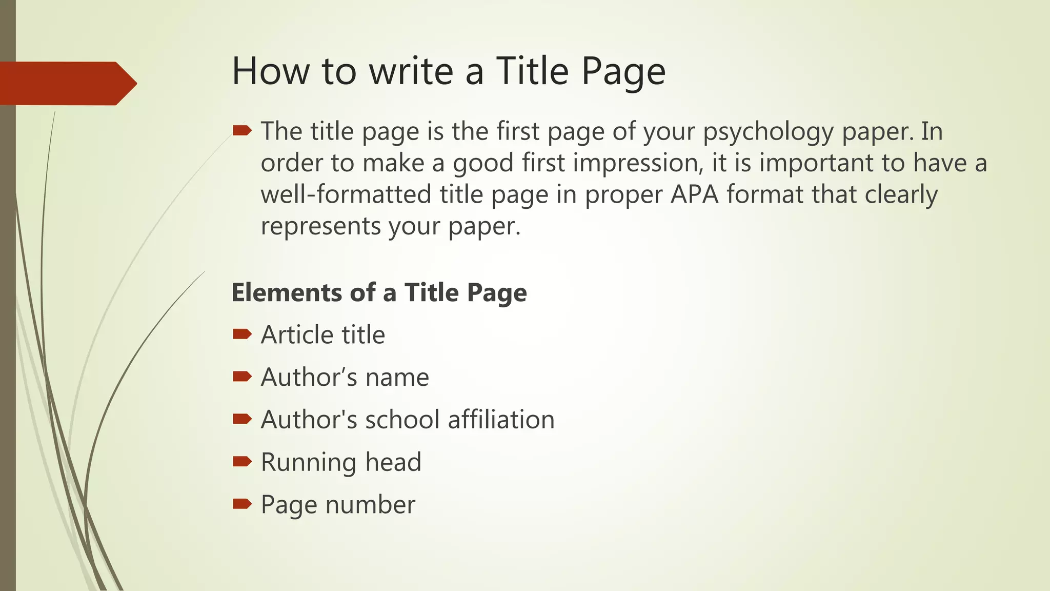 How to write a Title Page
 The title page is the first page of your psychology paper. In
order to make a good first impression, it is important to have a
well-formatted title page in proper APA format that clearly
represents your paper.
Elements of a Title Page
 Article title
 Author’s name
 Author's school affiliation
 Running head
 Page number
 