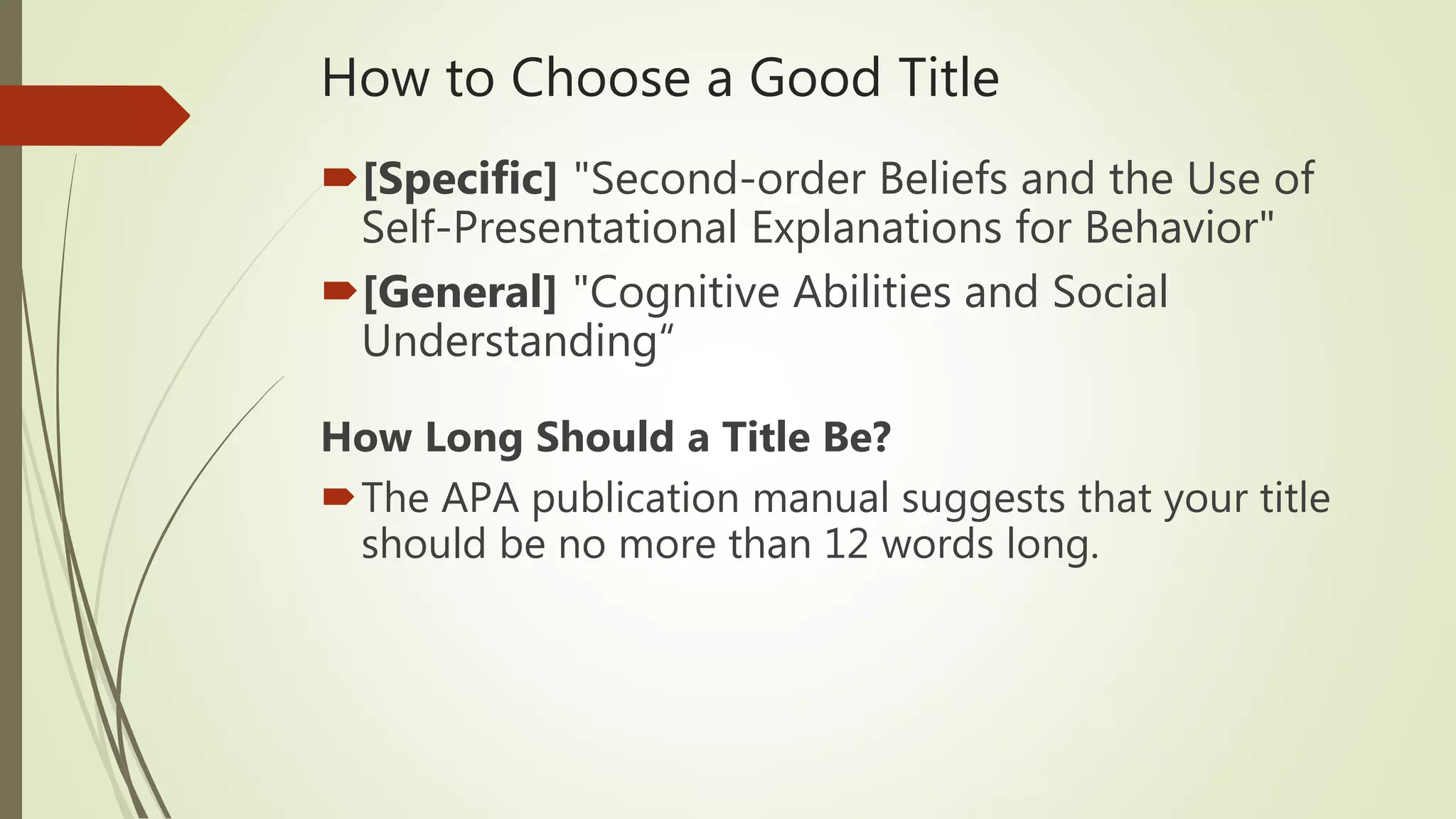 How to Choose a Good Title
[Specific] "Second-order Beliefs and the Use of
Self-Presentational Explanations for Behavior"
[General] "Cognitive Abilities and Social
Understanding“
How Long Should a Title Be?
The APA publication manual suggests that your title
should be no more than 12 words long.
 