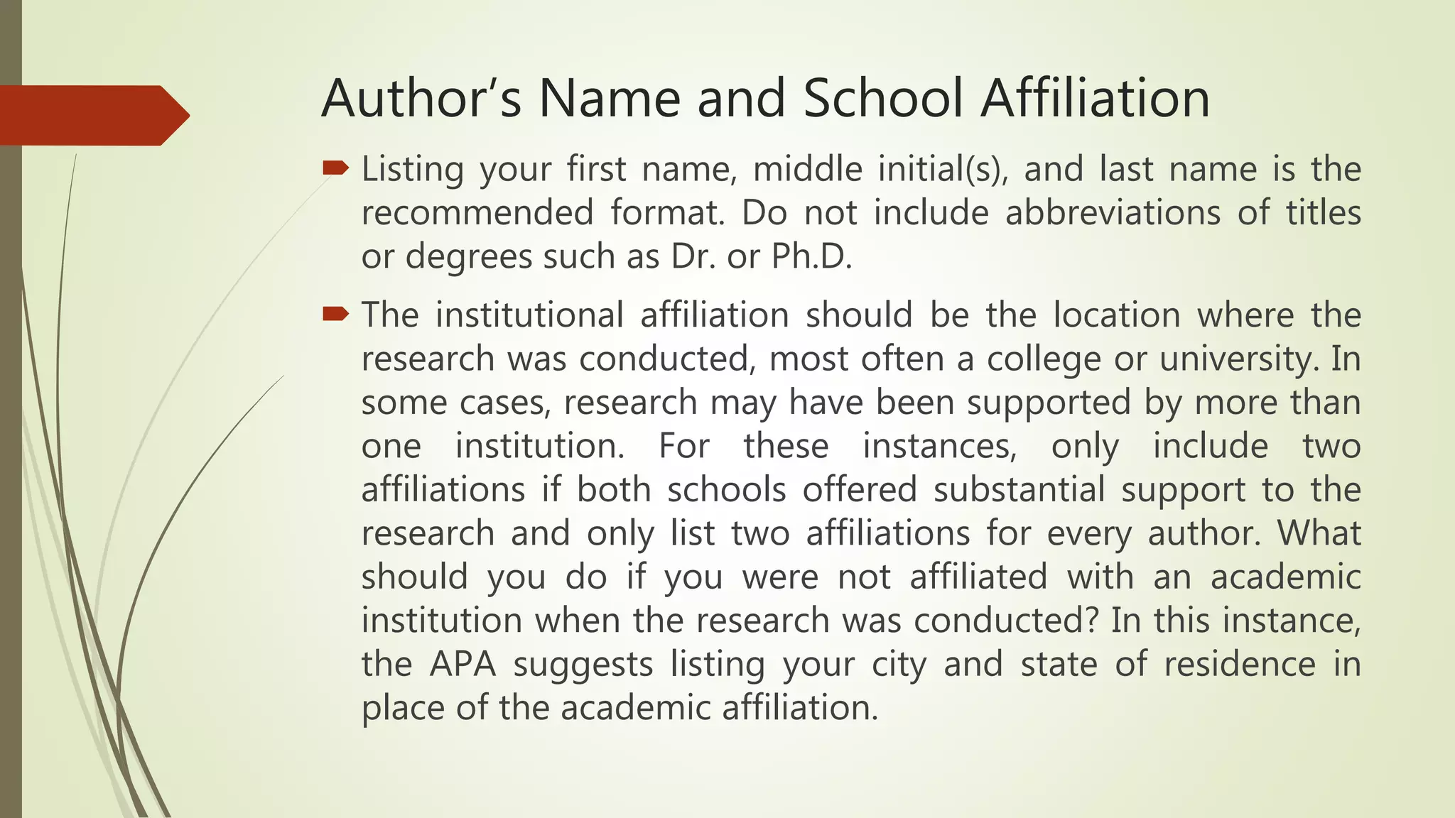 Author’s Name and School Affiliation
 Listing your first name, middle initial(s), and last name is the
recommended format. Do not include abbreviations of titles
or degrees such as Dr. or Ph.D.
 The institutional affiliation should be the location where the
research was conducted, most often a college or university. In
some cases, research may have been supported by more than
one institution. For these instances, only include two
affiliations if both schools offered substantial support to the
research and only list two affiliations for every author. What
should you do if you were not affiliated with an academic
institution when the research was conducted? In this instance,
the APA suggests listing your city and state of residence in
place of the academic affiliation.
 