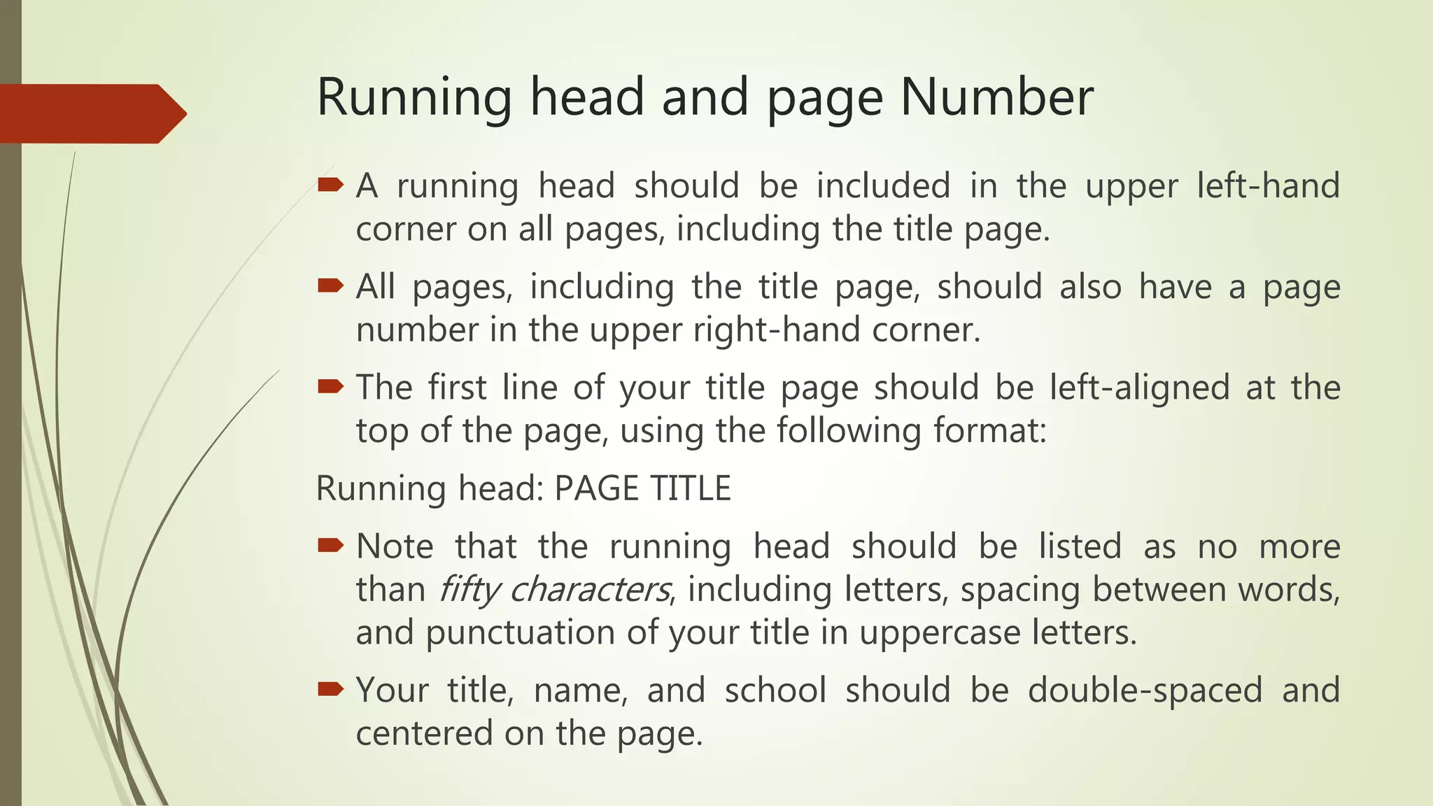 Running head and page Number
 A running head should be included in the upper left-hand
corner on all pages, including the title page.
 All pages, including the title page, should also have a page
number in the upper right-hand corner.
 The first line of your title page should be left-aligned at the
top of the page, using the following format:
Running head: PAGE TITLE
 Note that the running head should be listed as no more
than fifty characters, including letters, spacing between words,
and punctuation of your title in uppercase letters.
 Your title, name, and school should be double-spaced and
centered on the page.
 