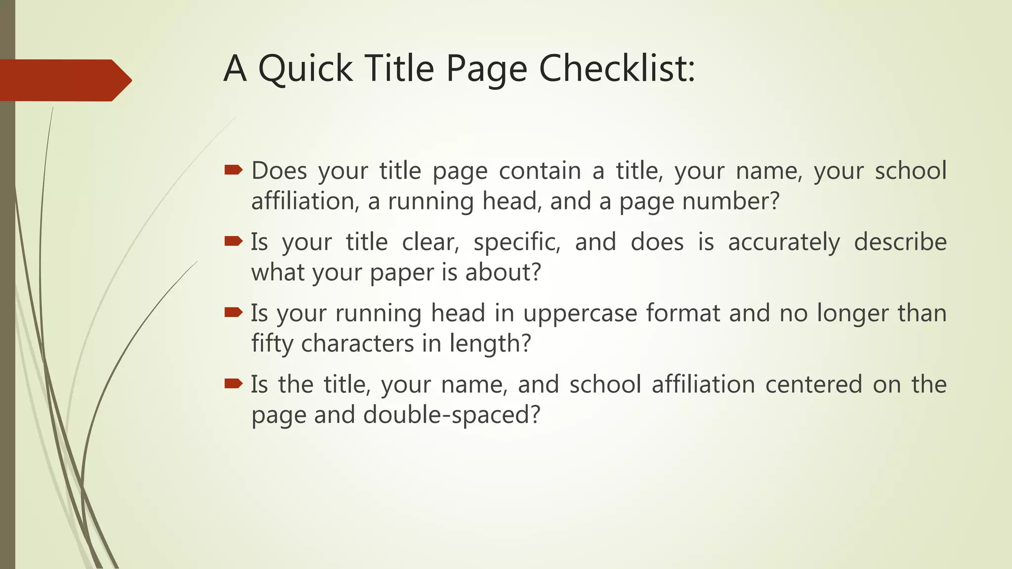 A Quick Title Page Checklist:
 Does your title page contain a title, your name, your school
affiliation, a running head, and a page number?
 Is your title clear, specific, and does is accurately describe
what your paper is about?
 Is your running head in uppercase format and no longer than
fifty characters in length?
 Is the title, your name, and school affiliation centered on the
page and double-spaced?
 