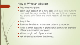 How to Write an Abstract
 First, write your paper.
 Begin your abstract on a new page and place your running
head and the page number 2 in the top right-hand corner.
You should also center the word Abstract at the top of the
page.
 Keep it short.
 Structure the abstract in the same order as your paper.
 Look at other abstracts in professional journals for examples
of how to summarize your paper.
 Write a rough draft of your abstract.
 Ask a friend to read over the abstract.
 