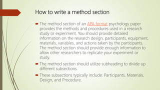 How to write a method section
 The method section of an APA format psychology paper
provides the methods and procedures used in a research
study or experiment. You should provide detailed
information on the research design, participants, equipment,
materials, variables, and actions taken by the participants.
The method section should provide enough information to
allow other researchers to replicate your experiment or
study.
 The method section should utilize subheading to divide up
different subsections.
 These subsections typically include: Participants, Materials,
Design, and Procedure.
 