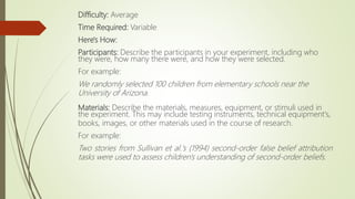 Difficulty: Average
Time Required: Variable
Here's How:
Participants: Describe the participants in your experiment, including who
they were, how many there were, and how they were selected.
For example:
We randomly selected 100 children from elementary schools near the
University of Arizona.
Materials: Describe the materials, measures, equipment, or stimuli used in
the experiment. This may include testing instruments, technical equipment's,
books, images, or other materials used in the course of research.
For example:
Two stories from Sullivan et al.'s (1994) second-order false belief attribution
tasks were used to assess children's understanding of second-order beliefs.
 