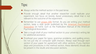 Tips:
 Always write the method section in the past tense.
 Provide enough detail that another researcher could replicate your
experiment, but focus on brevity. Avoid unnecessary detail that is not
relevant to the outcome of the experiment.
 Remember to use proper APA format. As you are writing your method
section, keep a style guide published by the American Psychological
Association on hand, such as the Publication Manual of the American
Psychological Association.
 Take a rough draft of your method section to your university's writing lab
for additional assistance.
 Proofread your paper for typos, grammar problems, and spelling errors.
Do not just rely on computer spell checkers. Always read through each
section of your paper for agreement with other sections. If you mention
steps and procedures in the method section, these elements should also
be present in the results and discussion sections.
 