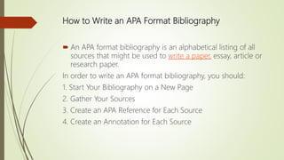 How to Write an APA Format Bibliography
 An APA format bibliography is an alphabetical listing of all
sources that might be used to write a paper, essay, article or
research paper.
In order to write an APA format bibliography, you should:
1. Start Your Bibliography on a New Page
2. Gather Your Sources
3. Create an APA Reference for Each Source
4. Create an Annotation for Each Source
 