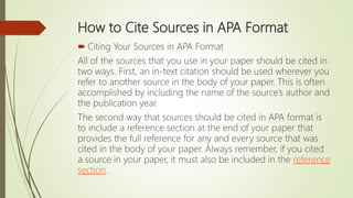 How to Cite Sources in APA Format
 Citing Your Sources in APA Format
All of the sources that you use in your paper should be cited in
two ways. First, an in-text citation should be used wherever you
refer to another source in the body of your paper. This is often
accomplished by including the name of the source’s author and
the publication year.
The second way that sources should be cited in APA format is
to include a reference section at the end of your paper that
provides the full reference for any and every source that was
cited in the body of your paper. Always remember, if you cited
a source in your paper, it must also be included in the reference
section.
 