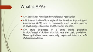 What is APA?
 APA stands for American Psychological Association
 APA format is the official style of the American Psychological
Association (APA) and is commonly used to cite sources
in psychology, education, and the social sciences.
 APA style originated in a 1929 article published
in Psychological Bulletin that laid out the basic guidelines.
These guidelines were eventually expanded into the APA
Publication Manual.
 