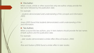  One Author:
When a book, article or other source lists only one author, simply provide the
last name followed by the publication date.
For example:
...students demonstrated solid understanding of the concepts and information
2001).
or
Jones (2001) found that students demonstrated a solid understanding of the
and information.
 Two Authors:
When a source lists two authors, your in-text citations should provide the last names
of both authors and the publication date.
For example:
...later studies demonstrated a similar effect (Ross & Hudson, 2004).
or
Ross and Hudson (2004) found a similar effect in later studies.
 