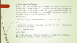  Organizations as Authors:
How do you create an in-text citation in APA format when the author is an
organization or entity? Always include the full name of the organization the
first time you cite the source in-text. The citation should also include the
acronym of the organization if one is available. Subsequent citations can
simply list the acronym and the publication date.
For example:
The American Psychological Association (2000) reported that...
or
...found that students responded positively (American Psychological
Association [APA], 2000).
and subsequent citations
(APA, 2000).
Be sure to check your references and citations using the official Publication
Manual of the American Psychological Association.
 