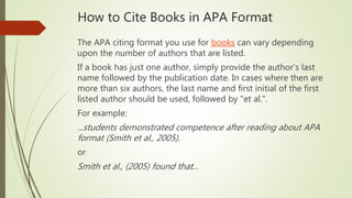 How to Cite Books in APA Format
The APA citing format you use for books can vary depending
upon the number of authors that are listed.
If a book has just one author, simply provide the author’s last
name followed by the publication date. In cases where then are
more than six authors, the last name and first initial of the first
listed author should be used, followed by "et al.".
For example:
...students demonstrated competence after reading about APA
format (Smith et al., 2005).
or
Smith et al., (2005) found that...
 