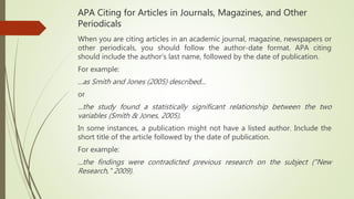 APA Citing for Articles in Journals, Magazines, and Other
Periodicals
When you are citing articles in an academic journal, magazine, newspapers or
other periodicals, you should follow the author-date format. APA citing
should include the author's last name, followed by the date of publication.
For example:
...as Smith and Jones (2005) described...
or
...the study found a statistically significant relationship between the two
variables (Smith & Jones, 2005).
In some instances, a publication might not have a listed author. Include the
short title of the article followed by the date of publication.
For example:
...the findings were contradicted previous research on the subject ("New
Research," 2009).
 