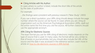  Citing Articles with No Author:
In cases where no author is listed, include the short title of the article
by the date of publication.
For example:
...the findings were consistent with previous research ("New Study," 2003).
If you use a direct quotation, your APA citing should always include the page
number where the source can be found. In cases where you are citing an
organization such as the American Psychological Association (APA), spell out
the entire name the first time you cite the source. All further citations should
use the appropriate acronym.
APA Citing for Electronic Sources
The exact format you use for APA citing of electronic media depends on the
type of source that is used. In many cases, the format will be very similar to
that of books or journal articles, but you should also include the URL of the
source and the date it was accessed in the reference section. Learn more in
article on how to cite electronic sources in APA format.
 