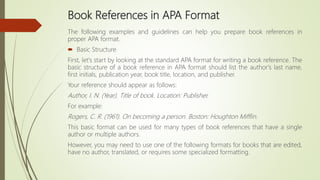 Book References in APA Format
The following examples and guidelines can help you prepare book references in
proper APA format.
 Basic Structure
First, let's start by looking at the standard APA format for writing a book reference. The
basic structure of a book reference in APA format should list the author's last name,
first initials, publication year, book title, location, and publisher.
Your reference should appear as follows:
Author, I. N. (Year). Title of book. Location: Publisher.
For example:
Rogers, C. R. (1961). On becoming a person. Boston: Houghton Mifflin.
This basic format can be used for many types of book references that have a single
author or multiple authors.
However, you may need to use one of the following formats for books that are edited,
have no author, translated, or requires some specialized formatting.
 