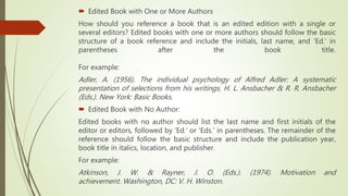  Edited Book with One or More Authors
How should you reference a book that is an edited edition with a single or
several editors? Edited books with one or more authors should follow the basic
structure of a book reference and include the initials, last name, and 'Ed.' in
parentheses after the book title.
For example:
Adler, A. (1956). The individual psychology of Alfred Adler: A systematic
presentation of selections from his writings. H. L. Ansbacher & R. R. Ansbacher
(Eds.). New York: Basic Books.
 Edited Book with No Author:
Edited books with no author should list the last name and first initials of the
editor or editors, followed by 'Ed.' or 'Eds.' in parentheses. The remainder of the
reference should follow the basic structure and include the publication year,
book title in italics, location, and publisher.
For example:
Atkinson, J. W. & Rayner, J. O. (Eds.). (1974). Motivation and
achievement. Washington, DC: V. H. Winston.
 