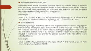  Article Featured in an Edited Book
Sometimes books feature a collection of articles written by different authors in an edited
book. Articles by individual authors that appear in such works should list the last name and
first initial of the author, followed by the publication date, and book title. Next, the editors
should be noted followed by the location and publisher.
For example:
Bartol, C. R., & Bartol, A. M. (2005). History of forensic psychology. In I. B. Weiner & A. K.
Hess (Eds.), The Handbook of Forensic Psychology (pp.1-27). Hoboken, NJ: Wiley.
 Translated Books
Many of psychology's most famous texts were originally written in another language and
then translated into English. Books translated from another language should include the
last name and first initial of the author, followed by the year of publication and book title.
The first initials and last name of the translator and the notation 'Trans.' should then be
included in parentheses. Next provide the location, publisher, and a note of the original
date of publication.
For example:
Freud, S. (1914). The psychopathology of everyday life. (A. A. Brill, Trans.). London: T. Fisher
Unwin. (Original work published 1901).
 