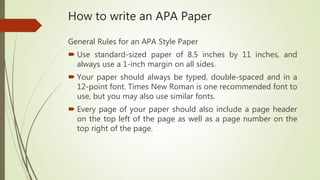 How to write an APA Paper
General Rules for an APA Style Paper
 Use standard-sized paper of 8.5 inches by 11 inches, and
always use a 1-inch margin on all sides.
 Your paper should always be typed, double-spaced and in a
12-point font. Times New Roman is one recommended font to
use, but you may also use similar fonts.
 Every page of your paper should also include a page header
on the top left of the page as well as a page number on the
top right of the page.
 