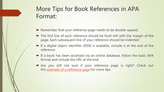 More Tips for Book References in APA
Format:
 Remember that your reference page needs to be double-spaced.
 The first line of each reference should be flush-left with the margin of the
page. Each subsequent line of your reference should be indented.
 If a digital object identifier (DOI) is available, include it at the end of the
reference.
 If a book has been accessed via an online database, follow the basic APA
format and include the URL at the end.
 Are you still not sure if your reference page is right? Check out
this example of a reference page for more tips
 