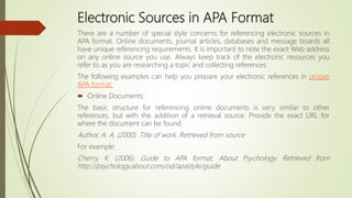 Electronic Sources in APA Format
There are a number of special style concerns for referencing electronic sources in
APA format. Online documents, journal articles, databases and message boards all
have unique referencing requirements. It is important to note the exact Web address
on any online source you use. Always keep track of the electronic resources you
refer to as you are researching a topic and collecting references.
The following examples can help you prepare your electronic references in proper
APA format.
 Online Documents:
The basic structure for referencing online documents is very similar to other
references, but with the addition of a retrieval source. Provide the exact URL for
where the document can be found.
Author, A. A. (2000). Title of work. Retrieved from source
For example:
Cherry, K. (2006). Guide to APA format. About Psychology. Retrieved from
http://psychology.about.com/od/apastyle/guide
 