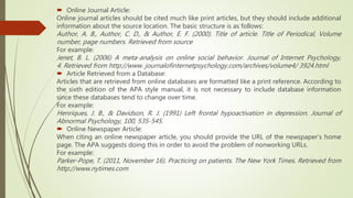  Online Journal Article:
Online journal articles should be cited much like print articles, but they should include additional
information about the source location. The basic structure is as follows:
Author, A. B., Author, C. D., & Author, E. F. (2000). Title of article. Title of Periodical, Volume
number, page numbers. Retrieved from source
For example:
Jenet, B. L. (2006) A meta-analysis on online social behavior. Journal of Internet Psychology,
4. Retrieved from http://www. journalofinternetpsychology.com/archives/volume4/ 3924.html
 Article Retrieved from a Database:
Articles that are retrieved from online databases are formatted like a print reference. According to
the sixth edition of the APA style manual, it is not necessary to include database information
since these databases tend to change over time.
For example:
Henriques, J. B., & Davidson, R. J. (1991) Left frontal hypoactivation in depression. Journal of
Abnormal Psychology, 100, 535-545.
 Online Newspaper Article:
When citing an online newspaper article, you should provide the URL of the newspaper's home
page. The APA suggests doing this in order to avoid the problem of nonworking URLs.
For example:
Parker-Pope, T. (2011, November 16). Practicing on patients. The New York Times. Retrieved from
http://www.nytimes.com
 