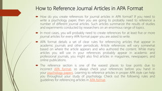 How to Reference Journal Articles in APA Format
 How do you create references for journal articles in APA format? If you need to
write a psychology paper, then you are going to probably need to reference a
number of different journal articles. Such articles summarize the results of studies
and experiments conducted by researchers on an enormous range of topics.
 In most cases, you will probably need to create references for at least five or more
journal articles for every APA format paper you are asked to write.
 APA format details a set of clear rules for referencing articles that appear in
academic journals and other periodicals. Article references will vary somewhat
based on where the article appears and who authored the content. While many
articles you will use in your references probably appear in academic and
professional journals, you might also find articles in magazines, newspapers, and
online publications.
 The reference section is one of the easiest places to lose points due to
incorrect APA format, so always check your references before you hand in
your psychology papers. Learning to reference articles in proper APA style can help
you throughout your study of psychology. Check out the following rules and
guidelines for referencing articles in APA format.
 