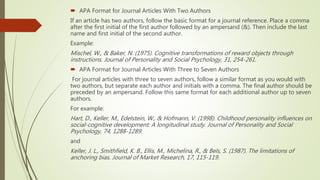  APA Format for Journal Articles With Two Authors
If an article has two authors, follow the basic format for a journal reference. Place a comma
after the first initial of the first author followed by an ampersand (&). Then include the last
name and first initial of the second author.
Example:
Mischel, W., & Baker, N. (1975). Cognitive transformations of reward objects through
instructions. Journal of Personality and Social Psychology, 31, 254-261.
 APA Format for Journal Articles With Three to Seven Authors
For journal articles with three to seven authors, follow a similar format as you would with
two authors, but separate each author and initials with a comma. The final author should be
preceded by an ampersand. Follow this same format for each additional author up to seven
authors.
For example:
Hart, D., Keller, M., Edelstein, W., & Hofmann, V. (1998). Childhood personality influences on
social-cognitive development: A longitudinal study. Journal of Personality and Social
Psychology, 74, 1288-1289.
and
Keller, J. L., Smithfield, K. B., Ellis, M., Michelina, R., & Bels, S. (1987). The limitations of
anchoring bias. Journal of Market Research, 17, 115-119.
 