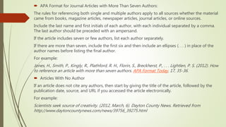  APA Format for Journal Articles with More Than Seven Authors:
The rules for referencing both single and multiple authors apply to all sources whether the material
came from books, magazine articles, newspaper articles, journal articles, or online sources.
Include the last name and first initials of each author, with each individual separated by a comma.
The last author should be preceded with an ampersand.
If the article includes seven or few authors, list each author separately.
If there are more than seven, include the first six and then include an ellipses (. . . ) in place of the
author names before listing the final author.
For example:
Jones, H., Smith, P., Kingly, R., Plathford, R. H., Florin, S., Breckherst, P., . . . Lightlen, P. S. (2012). How
to reference an article with more than seven authors. APA Format Today, 17, 35-36.
 Articles With No Author
If an article does not cite any authors, then start by giving the title of the article, followed by the
publication date, source, and URL if you accessed the article electronically.
For example:
Scientists seek source of creativity. (2012, March, 6). Dayton County News. Retrieved from
http://www.daytoncountynews.com/news/39756_39275.html
 
