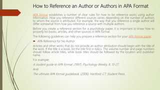 How to Reference an Author or Authors in APA Format
APA format establishes a number of clear rules for how to list reference works using author
information. How you reference different sources varies depending on the number of authors
to whom the source is attributed. For example, the way that you reference a single author will
differ somewhat from how you reference a source with multiple authors.
Before you create a reference section for a psychology paper, it is important to know how to
properly list books, articles, and other sources in APA format.
The following guidelines can help you prepare a reference section for your APA format paper.
 APA Reference for No Author
Articles and other works that do not provide an author attribution should begin with the title of
the work. If the title is a book, list the title first in italics. The volume number and page numbers
should follow article titles, while book titles should be followed by the location and publisher
name.
For example:
A student guide to APA format. (1997). Psychology Weekly, 8, 13-27.
And
The ultimate APA format guidebook. (2006). Hartford, CT: Student Press.
 