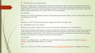  APA Reference for a Single Author
Works by a single author should list the author's last name and initials. The date of publication should be
enclosed in parentheses and followed by the title of the article or book. Books and journals titles should be
listed in italics. The volume number and page numbers of the article should follow journal titles, while book
titles should be followed by the location and name of the publisher.
For example:
McCrae, R. R. (1993). Moderated analyses of longitudinal personality stability. Journal of Personality and Social
Psychology, 65, 577-585.
and
Bandura, A. (1977). Social learning theory. Englewood Cliffs, NJ: Prentice-Hall.
 APA References for Two Authors
Works by two authors should list last names and first initials separated by an ampersand (&).
These names should be followed by the date of publication enclosed in parentheses. If the work is a journal
article, the title of the article should immediately follow the publication date. Next, the title of the book or
journal should be listed in italics. If the reference is a journal article, provide the volume number and page
numbers. For books, list the location and name of the publisher.
For example:
Kanfer, F. H., & Busemeyer, J. R. (1982). The use of problem-solving and decision-making in behavior
therapy. Clinical Psychology Review, 2, 239-266.
and
Buss, A. H., & Pomin, R. (1975). A temperament theory of personality development. Hillsdale, NJ: Erlbaum.
 