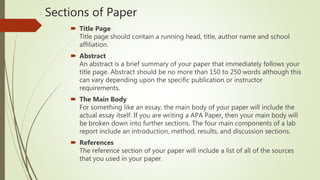 Sections of Paper
 Title Page
Title page should contain a running head, title, author name and school
affiliation.
 Abstract
An abstract is a brief summary of your paper that immediately follows your
title page. Abstract should be no more than 150 to 250 words although this
can vary depending upon the specific publication or instructor
requirements.
 The Main Body
For something like an essay, the main body of your paper will include the
actual essay itself. If you are writing a APA Paper, then your main body will
be broken down into further sections. The four main components of a lab
report include an introduction, method, results, and discussion sections.
 References
The reference section of your paper will include a list of all of the sources
that you used in your paper.
 