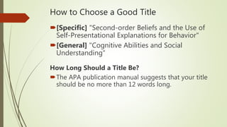 How to Choose a Good Title
[Specific] "Second-order Beliefs and the Use of
Self-Presentational Explanations for Behavior"
[General] "Cognitive Abilities and Social
Understanding“
How Long Should a Title Be?
The APA publication manual suggests that your title
should be no more than 12 words long.
 