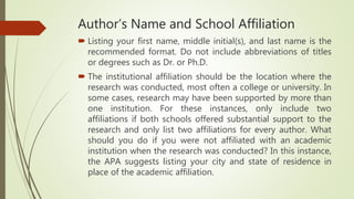 Author’s Name and School Affiliation
 Listing your first name, middle initial(s), and last name is the
recommended format. Do not include abbreviations of titles
or degrees such as Dr. or Ph.D.
 The institutional affiliation should be the location where the
research was conducted, most often a college or university. In
some cases, research may have been supported by more than
one institution. For these instances, only include two
affiliations if both schools offered substantial support to the
research and only list two affiliations for every author. What
should you do if you were not affiliated with an academic
institution when the research was conducted? In this instance,
the APA suggests listing your city and state of residence in
place of the academic affiliation.
 