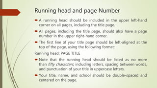 Running head and page Number
 A running head should be included in the upper left-hand
corner on all pages, including the title page.
 All pages, including the title page, should also have a page
number in the upper right-hand corner.
 The first line of your title page should be left-aligned at the
top of the page, using the following format:
Running head: PAGE TITLE
 Note that the running head should be listed as no more
than fifty characters, including letters, spacing between words,
and punctuation of your title in uppercase letters.
 Your title, name, and school should be double-spaced and
centered on the page.
 