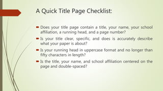 A Quick Title Page Checklist:
 Does your title page contain a title, your name, your school
affiliation, a running head, and a page number?
 Is your title clear, specific, and does is accurately describe
what your paper is about?
 Is your running head in uppercase format and no longer than
fifty characters in length?
 Is the title, your name, and school affiliation centered on the
page and double-spaced?
 