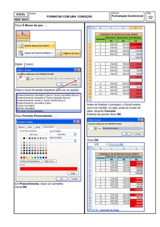 Rotina                                                         Arquivo                     Pág.
 EXCEL
                          FORMATAR COM UMA CONDIÇÃO                        Formatação Condicional
NEW WAY
                                                                                                        02
Clicar É Menor do que . . .




Digitar 0 (zero)




Clicar o ícone de janela dropdown para ver as opções




                                                       Antes de finalizar o processo, o Excel mostra
                                                       como vai resultar, ou seja, pode-se mudar de
                                                       idéia, clicando Cancelar
                                                       Estando de acordo clicar OK
Clicar Formato Personalizado . . .




                                                       Clicar OK




Em Preenchimento, clicar cor vermelha
Clicar OK
 