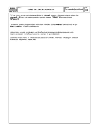 Rotina                                                              Arquivo                  Pág.
EXCEL
                         FORMATAR COM UMA CONDIÇÃO                             Formatação Condicional
NEW WAY
                                                                                                        03

O Excel mostra em vermelho todas as células da coluna E quando a diferença entre os valores das
                                                      E,
colunas C e D forem menores do que zero, ou seja, quando PREVISTO for menor do que
REALIZADO


Obviamente, poderia programar para mostrar em vermelho quando PREVISTO fosse maior do que
REALIZADO Fica a critério do interessado


No exemplo a cor está correta, pois quando o funcionário gastou mais do que estava previsto
mostrou-se isso em vermelho para chamar a atenção de quem de direito
        se

Mostramos na cor branca os valores das células de cor vermelha. relativas à solução para enfatizar
no exercício. Na prática a cor sai preta
 