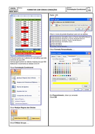Rotina                                                         Arquivo                         Pág.
EXCEL
                        FORMATAR COM VÁRIAS CONDIÇÕES                     Formatação Condicional
NEW WAY
                                                                                                          05

                                                   Digitar 400




                                                   Clicar o ícone de janela dropdown para ver as opções




                                                   Clicar Formato Personalizado . . .




O Excel mostra os 4 valores em vermelhos que são
menores do que 250
Vamos agora achar os valores maiores do que 400
Selecionar novamente as células C3:C15

Clicar Formatação Condicional




                                                   Em Preenchimento, clicar cor amarela
                                                   Clicar OK




Clicar Realçar Regras das Células




Clicar É Maior do que . . .
 