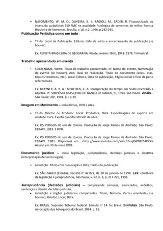 • NASCIMENTO, W. M. O., OLIVEIRA, B. J., FAGIOLI, M., SADER, R. Fitotoxicidade de
        inseticida carbofuran 350 FMC na qualidade fisiológica de sementes de milho. Revista
        Brasileira de Sementes, Brasília, v.18. n.2, 1996, p.242-245.
Publicação Periódica como um todo

      •   Título. Local de Publicação: Editora, data de início e encerramento da publicação (se
          houver).

          Ex: REVISTA BRASILEIRA DE GEOGRAFIA. Rio de Janeiro: IBGE, 1943- 1978. Trimestral.

Trabalho apresentado em evento

      •   SOBRENOME, Nome. Título do trabalho apresentado. In: Nome do evento, Numeração
          do evento (se houver), Ano, local de realização. Título do documento (anais, atas,
          tópicos temáticos, etc.). Local: Editora, Data de publicação, Página inicial e final da parte
          referenciada.

          Ex: BRAYNER, A. R. A.; MEDEIROS, C. B. Incorporação do tempo em SGBD orientado a
          objetos. In: SIMPÓSIO BRASILEIRO DE BANCO DE DADOS, 9., 1994, São Paulo. Anais...
          São Paulo: USP, 1994. p. 16-29.

Imagem em Movimento – inclui filmes, DVD e sites.

      •   Título. Diretor ou Produtor. Local: Produtora, Data. Especificações do suporte em
          unidade física. Exceto quando retirado de sites.

          Ex: OS PERIGOS do uso de tóxicos. Produção de Jorge Ramos de Andrade. São Paulo:
          CERAVI, 1983. 1 DVD.

          Ex: OS PERIGOS do uso de tóxicos. Produção de Jorge Ramos de Andrade. São Paulo:
          CERAVI, 1983. Disponível em: <http://www.youtube.com/watch?v=j8WNPF5TDC4>
          Acesso em:30 de maio 2002.

Documento jurídico – inclui legislação, jurisprudência, decisões judiciais e doutrina
(interpretação de textos legais).

      •   Jurisdição. Título com numeração e data; Dados da publicação.

          Ex: SÃO PAULO (Estado). Decreto n° 42.822, de 20 de janeiro de 1998. Lex: coletânea
          de legislação e jurisprudência, São Paulo, v. 62, n. 3, p. 217-220, 1998.

Jurisprudência (decisões judiciais) – compreende súmulas, enunciados, acórdãos,
sentenças e demais decisões judiciais.
      • Jurisdição e órgãos judiciários competentes. Titulo, Número; Partes envolvidas (se
         houver); Relator; Local; Data.

          Ex: BRASIL. Supremo Tribunal Federal. Súmula n° 14. In: Brasil. Súmulas. São Paulo:
          Associação dos Advogados do Brasil, 1994. p. 16.
 