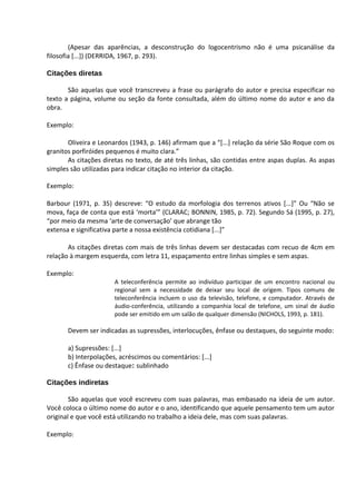 (Apesar das aparências, a desconstrução do logocentrismo não é uma psicanálise da
filosofia [...]) (DERRIDA, 1967, p. 293).

Citações diretas

       São aquelas que você transcreveu a frase ou parágrafo do autor e precisa especificar no
texto a página, volume ou seção da fonte consultada, além do último nome do autor e ano da
obra.

Exemplo:

       Oliveira e Leonardos (1943, p. 146) afirmam que a “[...] relação da série São Roque com os
granitos porfiróides pequenos é muito clara.”
       As citações diretas no texto, de até três linhas, são contidas entre aspas duplas. As aspas
simples são utilizadas para indicar citação no interior da citação.

Exemplo:

Barbour (1971, p. 35) descreve: “O estudo da morfologia dos terrenos ativos [...]” Ou “Não se
mova, faça de conta que está ‘morta’” (CLARAC; BONNIN, 1985, p. 72). Segundo Sá (1995, p. 27),
“por meio da mesma ‘arte de conversação’ que abrange tão
extensa e significativa parte a nossa existência cotidiana [...]”

       As citações diretas com mais de três linhas devem ser destacadas com recuo de 4cm em
relação à margem esquerda, com letra 11, espaçamento entre linhas simples e sem aspas.

Exemplo:
                       A teleconferência permite ao indivíduo participar de um encontro nacional ou
                       regional sem a necessidade de deixar seu local de origem. Tipos comuns de
                       teleconferência incluem o uso da televisão, telefone, e computador. Através de
                       áudio-conferência, utilizando a companhia local de telefone, um sinal de áudio
                       pode ser emitido em um salão de qualquer dimensão (NICHOLS, 1993, p. 181).

       Devem ser indicadas as supressões, interlocuções, ênfase ou destaques, do seguinte modo:

       a) Supressões: [...]
       b) Interpolações, acréscimos ou comentários: [...]
       c) Ênfase ou destaque: sublinhado

Citações indiretas

        São aquelas que você escreveu com suas palavras, mas embasado na ideia de um autor.
Você coloca o último nome do autor e o ano, identificando que aquele pensamento tem um autor
original e que você está utilizando no trabalho a ideia dele, mas com suas palavras.

Exemplo:
 