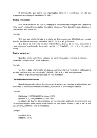 O treinamento, que ocorre nas organizações, também é considerado um ato que
proporciona aprendizagem (CHIAVENATO, 1992).

Textos enfatizados

        Para enfatizar trechos da citação, destaque-os indicando esta alteração com a expressão
“grifo nosso” entre parênteses, após a chamada da citação, ou “grifo do autor”, caso o destaque já
faça parte da obra consultada.

Exemplo:

        “[...] para que não tenha lugar a produção de degenerados, que physicos quer moraes,
misérias, verdadeiras ameaças a sociedade” (SOUTO, 1916, p. 46, grifo nosso).
        “[...] desejo de criar uma literatura independente, diversa, de vez que, aparecendo o
classicismo com” manifestação de passado colonial [...]” (CANDIDO, 1993, v. 2, p. 12, grifo do
autor).

Textos traduzidos

       Quando a citação incluir texto traduzido por você, inclua, após a chamada da citação, a
expressão “tradução nossa”, entre parênteses.

Exemplo:

      “Ao fazê-lo pode estar envolto em culpa, perversão, ódio de si mesmo [...] pode julgar se
pecador e identificar-se com seu pecado” (RAHNER, 1962, v. 4, p. 463, tradução nossa).
      O texto original deverá ser colocado em nota de rodapé.

Coincidência de sobrenome

      Quando houver coincidência de sobrenomes de autores, acrescentam-se as iniciais de seus
prenomes; se mesmo assim existir coincidência, colocam-se os prenomes por extenso.

Exemplo:

       (BARBOSA, C., 1958) (BARBOSA, Cássio, 1965)
       (BARBOSA, O., 1959) (BARBOSA, Celso, 1965)
       As citações de diversos documentos de um mesmo autor, publicados em um mesmo ano,
são distinguidas pelo acréscimo de letras minúsculas, em ordem alfabética, após a data e sem
espaçamento, conforme a lista de referências.

Exemplo:

       Reeside (1927a)
       (REESIDE, 1927b)
 