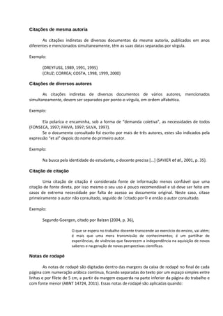 Citações de mesma autoria

       As citações indiretas de diversos documentos da mesma autoria, publicados em anos
diferentes e mencionados simultaneamente, têm as suas datas separadas por vírgula.

Exemplo:

       (DREYFUSS, 1989, 1991, 1995)
       (CRUZ; CORREA; COSTA, 1998, 1999, 2000)

Citações de diversos autores

       As citações indiretas de diversos documentos de vários autores, mencionados
simultaneamente, devem ser separados por ponto-e-vírgula, em ordem alfabética.

Exemplo:

       Ela polariza e encaminha, sob a forma de “demanda coletiva”, as necessidades de todos
(FONSECA, 1997; PAIVA, 1997; SILVA, 1997).
       Se o documento consultado foi escrito por mais de três autores, estes são indicados pela
expressão “et al” depois do nome do primeiro autor.

Exemplo:

       Na busca pela identidade do estudante, o docente precisa [...] (SAVIER et al., 2001, p. 35).

Citação de citação

       Uma citação de citação é considerada fonte de informação menos confiável que uma
citação de fonte direta, por isso mesmo o seu uso é pouco recomendável e só deve ser feito em
casos de extrema necessidade por falta de acesso ao documento original. Neste caso, citase
primeiramente o autor não consultado, seguido de citado por e então o autor consultado.

Exemplo:

       Segundo Goergen, citado por Balzan (2004, p. 36),

                       O que se espera no trabalho docente transcende ao exercício do ensino, vai além;
                       é mais que uma mera transmissão de conhecimentos; é um partilhar de
                       experiências, de vivências que favorecem a independência na aquisição de novos
                       saberes e na geração de novas perspectivas científicas.

Notas de rodapé

        As notas de rodapé são digitadas dentro das margens da caixa de rodapé no final de cada
página com numeração arábica continua, ficando separadas do texto por um espaço simples entre
linhas e por filete de 5 cm, a partir da margem esquerda na parte inferior da página do trabalho e
com fonte menor (ABNT 14724, 2011). Essas notas de rodapé são aplicadas quando:
 