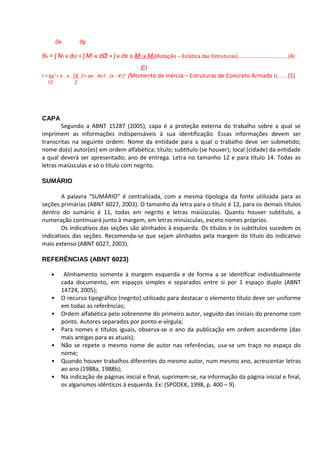 дx         дy

θA = ʃ N1 x dυ + ʃ M1 x dØ + ʃ x dx o M1 x M0(Rotação – Estática das Estruturas)................................. (4)
                                                  EI
I = bx + b . x . (X ) + αe . As1 . (x - X )
      3              2                   1 2
                                               (Momento de Inércia – Estruturas de Concreto Armado I )....... (5)
   12             2




CAPA
        Segundo a ABNT 15287 (2005), capa é a proteção externa do trabalho sobre a qual se
imprimem as informações indispensáveis à sua identificação. Essas informações devem ser
transcritas na seguinte ordem: Nome da entidade para a qual o trabalho deve ser submetido;
nome do(s) autor(es) em ordem alfabética; título; subtítulo (se houver); local (cidade) da entidade
a qual deverá ser apresentado; ano de entrega. Letra no tamanho 12 e para título 14. Todas as
letras maiúsculas e só o título com negrito.

SUMÁRIO

        A palavra “SUMÁRIO” é centralizada, com a mesma tipologia da fonte utilizada para as
seções primárias (ABNT 6027, 2003). O tamanho da letra para o título é 12, para os demais títulos
dentro do sumário é 11, todas em negrito e letras maiúsculas. Quanto houver subtítulo, a
numeração continuará junto à margem, em letras minúsculas, exceto nomes próprios.
        Os indicativos das seções são alinhados à esquerda. Os títulos e os subtítulos sucedem os
indicativos das seções. Recomenda-se que sejam alinhados pela margem do título do indicativo
mais extenso (ABNT 6027, 2003).

REFERÊNCIAS (ABNT 6023)

    •      Alinhamento somente à margem esquerda e de forma a se identificar individualmente
          cada documento, em espaços simples e separados entre si por 1 espaço duplo (ABNT
          14724, 2005);
    •     O recurso tipográfico (negrito) utilizado para destacar o elemento título deve ser uniforme
          em todas as referências;
    •     Ordem alfabética pelo sobrenome do primeiro autor, seguido das iniciais do prenome com
          ponto. Autores separados por ponto-e-vírgula;
    •     Para nomes e títulos iguais, observa-se o ano da publicação em ordem ascendente (das
          mais antigas para as atuais);
    •     Não se repete o mesmo nome de autor nas referências, usa-se um traço no espaço do
          nome;
    •     Quando houver trabalhos diferentes do mesmo autor, num mesmo ano, acrescentar letras
          ao ano (1988a, 1988b);
    •     Na indicação de páginas inicial e final, suprimem-se, na informação da página inicial e final,
          os algarismos idênticos à esquerda. Ex: (SPODEK, 1998, p. 400 – 9).
 