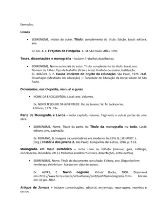 Exemplos:

Livros

    •       SOBRENOME, Iniciais do autor. Título: complemento do título. Edição. Local: editora,
            ano.

            Ex: GIL, A. C. Projetos de Pesquisa. 3. Ed. São Paulo: Atlas, 1991.

Teses, dissertações e monografia – incluem Trabalhos Acadêmicos.

    •       SOBRENOME, Nome ou iniciais do autor. Título: complemento do título. Local, ano.
            Número de folhas. Tipo de trabalho (Grau e área). Unidade de ensino, Instituição.
            Ex: ARAÚJO, G. P. Causa eficiente do objeto da educação. São Paulo, 1979. 244f.
            Dissertação (Mestrado em educação) — Faculdade de Educação da Universidade de São
            Paulo.

Dicionários, enciclopédia, manual e guias

        •    NOME DA ENCICLOPÉDIA. Local: ano. Volumes.

             Ex: NOVO TESOURO DA JUVENTUDE. Rio de Janeiro: W. M. Jackson Inc.
             Editores, 1972. 18v.

Parte de Monografia e Livros – inclui capítulo, volume, fragmento e outras partes de uma
obra.

        •    SOBRENOME, Nome. Título da parte. In: Título da monografia no todo. Local:
             editora, ano, paginação.

             Ex: ROMANO, G. Imagens da juventude na era moderna. In: LEVI, G.; SCHMIDT, J.
             (Org.). História dos jovens 2. São Paulo: Companhia das Letras, 1996. p. 7-16.

Monografia em meio eletrônico – inclui Livro ou folheto (manual, guia, catálogo,
enciclopédia, dicionário, etc.) e trabalhos acadêmicos (teses, dissertações, entre outros).

        •    SOBRENOME, Nome. Título do documento consultado. Editora, ano. Disponível em:
             <endereço eletrônico>. Acesso em: data de acesso.

             Ex:   ALVES,      C. Navio     negreiro.    Virtual   Books,    2000.    Disponível
             em:<http://www.terra.com.br/virtualbooks/port/lport2/navionegreiro.htm>.    Acesso
             em: 10 jan. 2002.

Artigos de Jornais – incluem comunicações, editorial, entrevistas, reportagens, resenhas e
outros.
 