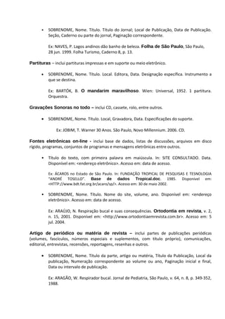 •   SOBRENOME, Nome. Título. Título do Jornal; Local de Publicação, Data de Publicação.
          Seção, Caderno ou parte do jornal, Paginação correspondente.

          Ex: NAVES, P. Lagos andinos dão banho de beleza. Folha de São Paulo, São Paulo,
          28 jun. 1999. Folha Turismo, Caderno 8, p. 13.

Partituras – inclui partituras impressas e em suporte ou meio eletrônico.

      •   SOBRENOME, Nome. Título. Local. Editora, Data. Designação específica. Instrumento a
          que se destina.

          Ex: BARTÓK, B. O mandarim maravilhoso. Wien: Universal, 1952. 1 partitura.
          Orquestra.

Gravações Sonoras no todo – inclui CD, cassete, rolo, entre outros.

      •   SOBRENOME, Nome. Título. Local, Gravadora, Data. Especificações do suporte.

              Ex: JOBIM, T. Warner 30 Anos. São Paulo, Novo Millennium. 2006. CD.

Fontes eletrônicas on-line - inclui base de dados, listas de discussões, arquivos em disco
rígido, programas, conjuntos de programas e mensagens eletrônicas entre outros.

      •   Título do texto, com primeira palavra em maiúscula. In: SITE CONSULTADO. Data.
          Disponível em: <endereço eletrônico>. Acesso em: data de acesso.

          Ex: ÁCAROS no Estado de São Paulo. In: FUNDAÇÃO TROPICAL DE PESQUISAS E TESNOLOGIA
          “ANDRÉ TOSELLO”. Base de dados Tropical.doc. 1985. Disponível em:
          <HTTP://www.bdt.fat.org.br/acaro/sp/>. Acesso em: 30 de maio 2002.

      •   SOBRENOME, Nome. Título. Nome do site, volume, ano. Disponível em: <endereço
          eletrônico>. Acesso em: data de acesso.

          Ex: ARAÚJO, N. Respiração bucal e suas consequências. Ortodontia em revista, v. 2,
          n. 15, 2001. Disponível em: <http://www.ortodontiaemrevista.com.br>. Acesso em: 5
          jul. 2004.

Artigo de periódico ou matéria de revista – inclui partes de publicações periódicas
(volumes, fascículos, números especiais e suplementos, com título próprio), comunicações,
editorial, entrevistas, recensões, reportagens, resenhas e outros.

      •   SOBRENOME, Nome. Título da parte, artigo ou matéria, Título da Publicação, Local da
          publicação, Numeração correspondente ao volume ou ano, Paginação inicial e final,
          Data ou intervalo de publicação.

          Ex: ARAGÃO, W. Respirador bucal. Jornal de Pediatria, São Paulo, v. 64, n. 8, p. 349-352,
          1988.
 