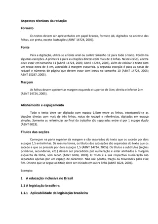 Aspectos técnicos da redação

Formato

        Os textos devem ser apresentados em papel branco, formato A4, digitados no anverso das
folhas, cor preta, exceto ilustrações (ABNT 14724, 2005).

Fonte

       Para a digitação, utiliza-se a fonte arial ou calibri tamanho 12 para todo o texto. Porém há
algumas exceções. A primeira é para as citações diretas com mais de 3 linhas. Nestes casos, a letra
deve estar em tamanho 11 (ABNT 14724, 2005; ABNT 15287, 2005), além de colocar o texto com
um recuo extra de 4 cm, acrescido à margem esquerda. A segunda exceção é para as notas de
rodapé e números de página que devem estar com letras no tamanho 10 (ABNT 14724, 2005;
ABNT 15287, 2005).

Margem

      As folhas devem apresentar margem esquerda e superior de 3cm; direita e inferior 2cm
(ABNT 14724, 2005).


Alinhamento e espaçamento

       Todo o texto deve ser digitado com espaço 1,5cm entre as linhas, excetuando-se as
citações diretas com mais de três linhas, notas de rodapé e referências, digitadas em espaço
simples. Somente as referências ao final do trabalho são separadas entre si por 1 espaço duplo
(ABNT 6023).

Títulos das seções

        Começam na parte superior da margem e são separados do texto que os sucede por dois
espaços 1,5 entrelinhas. Da mesma forma, os títulos das subseções são separados do texto que os
sucede e que os precede por dois espaços 1,5 (ABNT 14724, 2005). Os títulos e subtítulos (seções
primárias, secundárias, etc.) devem ser precedidos por numeração e estar alinhados à margem
esquerda da folha, sem recuo (ABNT 6024, 2003). O título e a sua respectiva numeração são
separados apenas por um espaço de caractere. Não use pontos, traços ou travessões para esse
fim. O texto que se segue ao título deve ser iniciado em outra linha (ABNT 6024, 2003).

Exemplo:

1   A educação inclusiva no Brasil

1.1 A legislação brasileira

1.1.1 Aplicabilidade da legislação brasileira
 