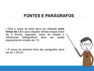  Para o corpo do texto deve ser utilizado entre
linhas de 1,5 e para citações diretas longas (mais
de 3 linhas), legendas, notas de rodapé e
referências bibliográficas deve ser usado
espaçamento simples de 1,0.
 O recuo da primeira linha dos parágrafos deve
ser de 1,25 cm.
FONTES E PARÁGRAFOS
 