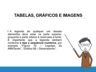 TABELAS, GRÁFICOS E IMAGENS
 A legenda de qualquer um desses
elementos deve estar na parte superior,
enquanto a parte inferior é reservada à fonte.
É importante que a legenda também
contenha o tipo e sequência numérica, por
exemplo “Figura 10 – Logotipo do
ABNTando”, “Gráfico 08 – Desempenho”.
 