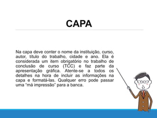 CAPA
Na capa deve conter o nome da instituição, curso,
autor, título do trabalho, cidade e ano. Ela é
considerada um item obrigatório no trabalho de
conclusão de curso (TCC) e faz parte da
apresentação gráfica. Atente-se a todos os
detalhes na hora de incluir as informações na
capa e formatá-las. Qualquer erro pode passar
uma “má impressão” para a banca.
 