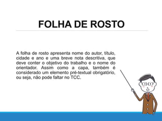 FOLHA DE ROSTO
A folha de rosto apresenta nome do autor, título,
cidade e ano e uma breve nota descritiva, que
deve conter o objetivo do trabalho e o nome do
orientador. Assim como a capa, também é
considerado um elemento pré-textual obrigatório,
ou seja, não pode faltar no TCC.
 