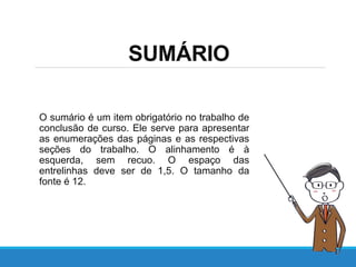 SUMÁRIO
O sumário é um item obrigatório no trabalho de
conclusão de curso. Ele serve para apresentar
as enumerações das páginas e as respectivas
seções do trabalho. O alinhamento é à
esquerda, sem recuo. O espaço das
entrelinhas deve ser de 1,5. O tamanho da
fonte é 12.
 